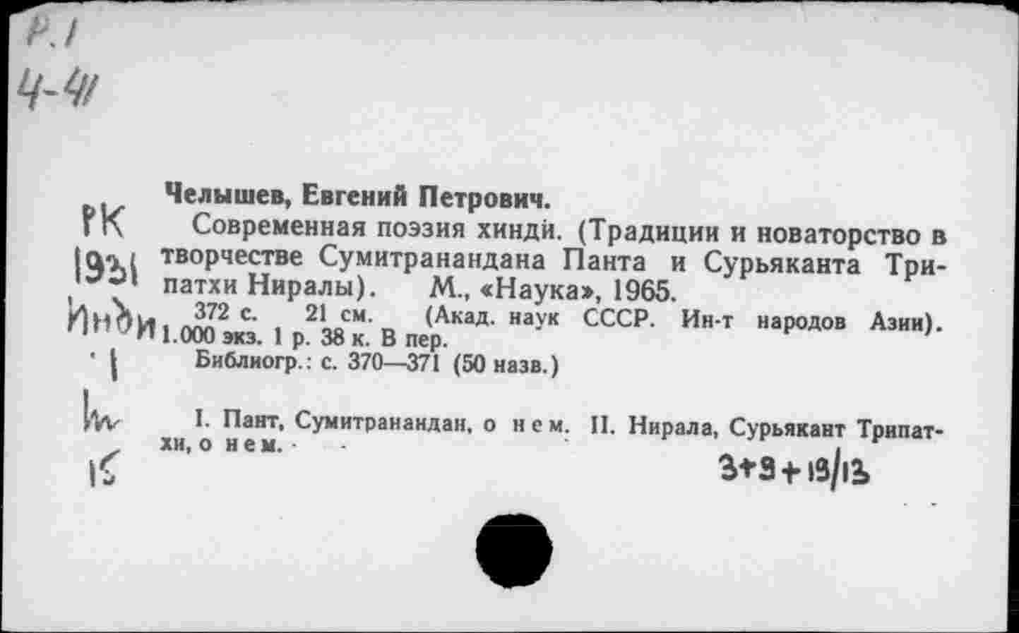 ﻿Челышев, Евгений Петрович.
Современная поэзия хинди. (Традиции и новаторство в творчестве Сумитранандана Панта и Сурьяканта Три-патхи Ниралы). М„ «Наука», 1965.
. с‘ 2* см- (Акад, наук СССР. Ин-т народов Азии). 1.000 экз. 1 р. 38 к. В пер.
Библиогр.: с. 370—371 (50 назв.)
ГК 19Ы Ин^и ■I
I. Пант, Сумитранандан, о нем. II. Нирала, Сурьякант Трипат-хи, о и е м. ■	-	_ I